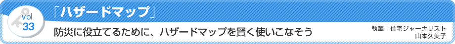 VOL.33「ハザードマップ」防災に役立てるために、ハザードマップを賢く使いこなそう　執筆：住宅ジャーナリスト／山本久美子