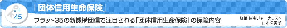 VOL.45「団体信用生命保険」フラット35の新機構団信で注目される「団体信用生命保険」の保障内容　執筆：住宅ジャーナリスト／山本久美子
