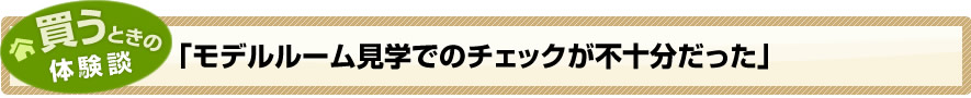 買うときの体験談「モデルルーム見学でのチェックが不十分だった」