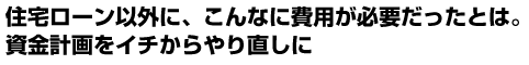 住宅ローン以外に、こんなに費用が必要だったとは。資金計画をイチからやり直しに