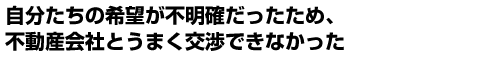 自分たちの希望が不明確だったため、不動産会社とうまく交渉できなかった
