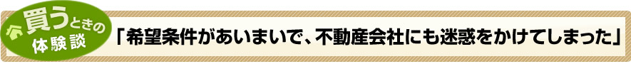 買うときの体験談「希望条件があいまいで、不動産会社にも迷惑をかけてしまった」