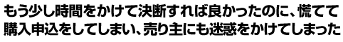 もう少し時間をかけて決断すれば良かったのに、慌てて購入申込をしてしまい、売り主にも迷惑をかけてしまった