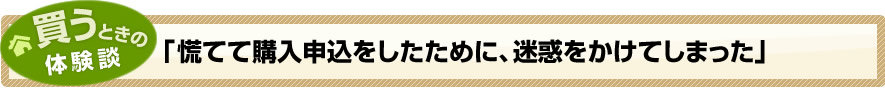 買うときの体験談「慌てて購入申込をしたために、迷惑をかけてしまった」