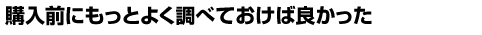 購入前にもっとよく調べておけば良かった